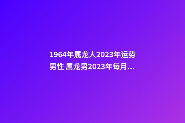 1964年属龙人2023年运势男性 属龙男2023年每月运程